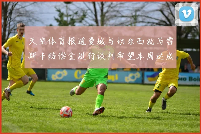 天空体育报道曼城与切尔西就马雷斯卡赔偿金进行谈判希望本周达成协议