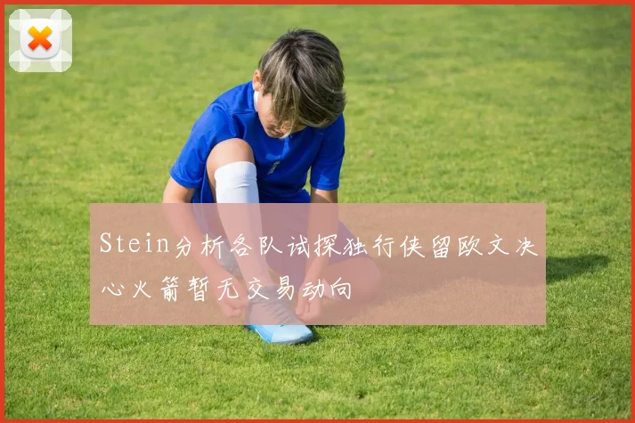 Stein分析各队试探独行侠留欧文决心火箭暂无交易动向