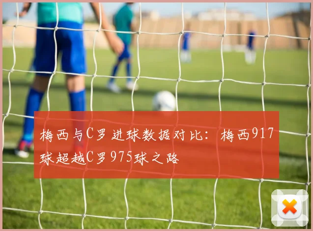 梅西与C罗进球数据对比：梅西917球超越C罗975球之路