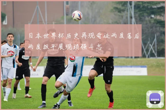 日本世界杯历史再现奇迹两度落后两度扳平展现顽强斗志