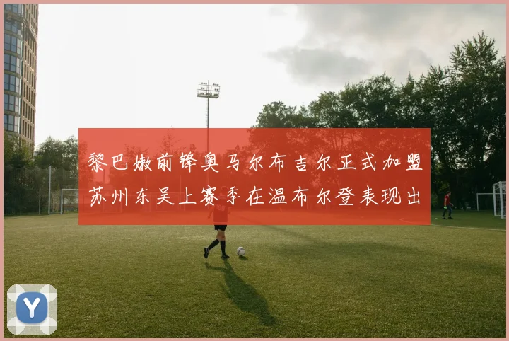 黎巴嫩前锋奥马尔布吉尔正式加盟苏州东吴上赛季在温布尔登表现出色