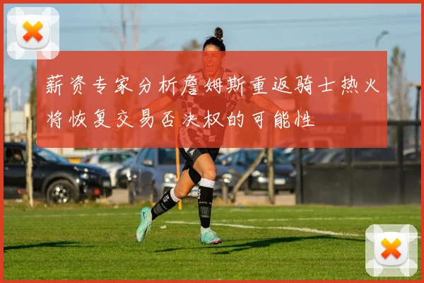 薪资专家分析詹姆斯重返骑士热火将恢复交易否决权的可能性