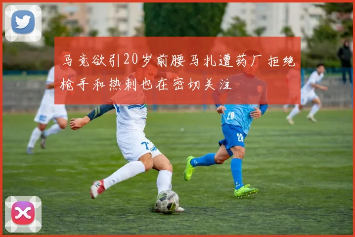 马竞欲引20岁前腰马扎遭药厂拒绝枪手和热刺也在密切关注