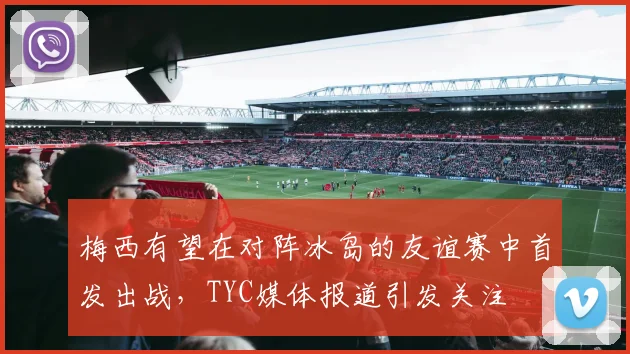 梅西有望在对阵冰岛的友谊赛中首发出战,TYC媒体报道引发关注