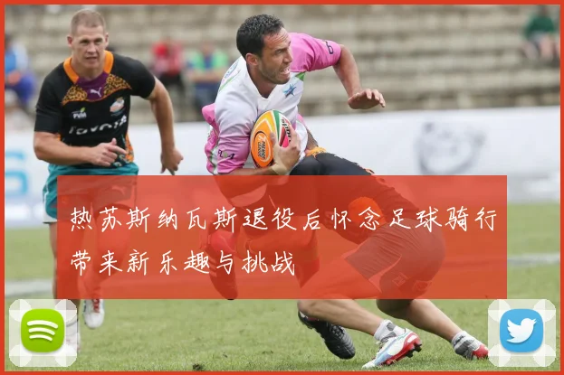热苏斯纳瓦斯退役后怀念足球骑行带来新乐趣与挑战
