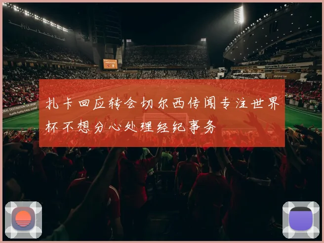 扎卡回应转会切尔西传闻专注世界杯不想分心处理经纪事务
