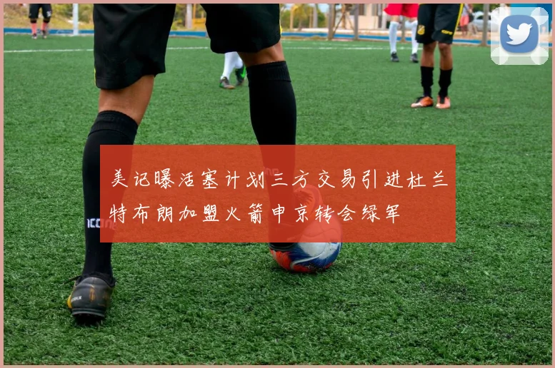 美记曝活塞计划三方交易引进杜兰特布朗加盟火箭申京转会绿军